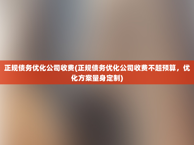 正规债务优化公司收费(正规债务优化公司收费不超预算，优化方案量身定制)