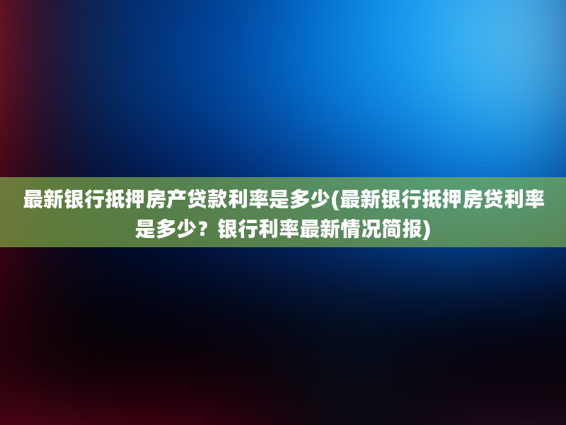 最新银行抵押房产贷款利率是多少(最新银行抵押房贷利率是多少？银行利率最新情况简报)