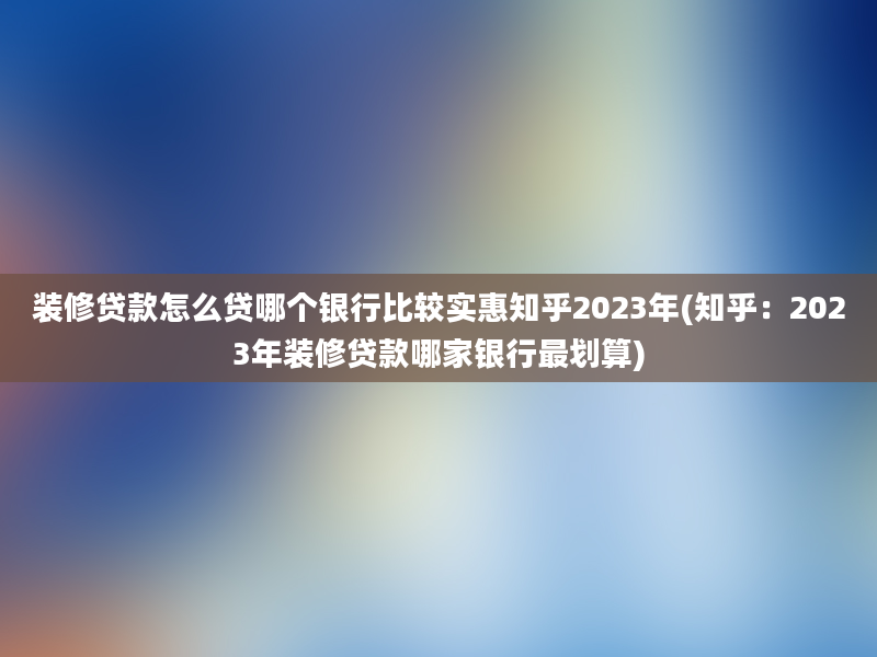 装修贷款怎么贷哪个银行比较实惠知乎2023年(知乎：2023年装修贷款哪家银行最划算)