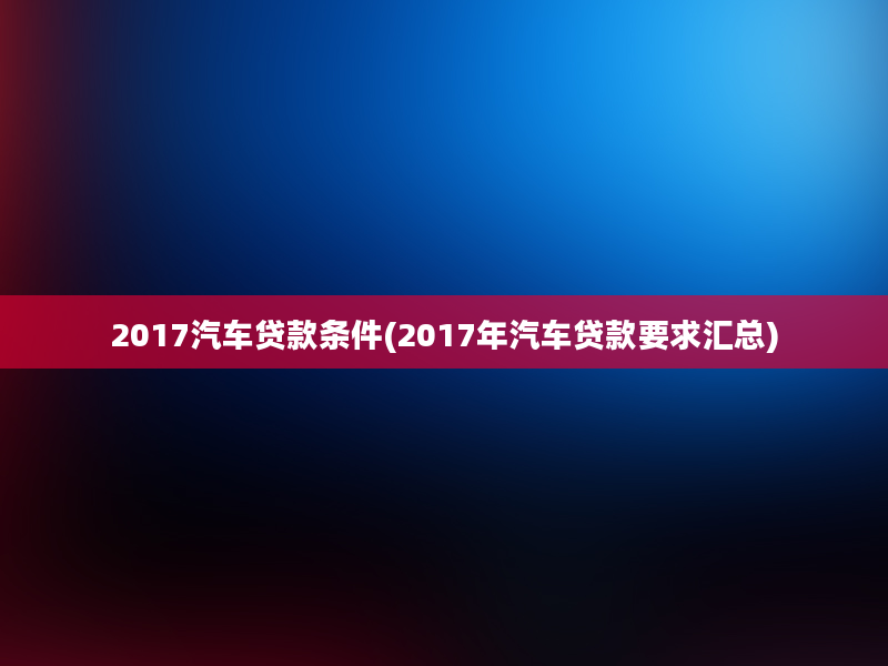 2017汽车贷款条件(2017年汽车贷款要求汇总)