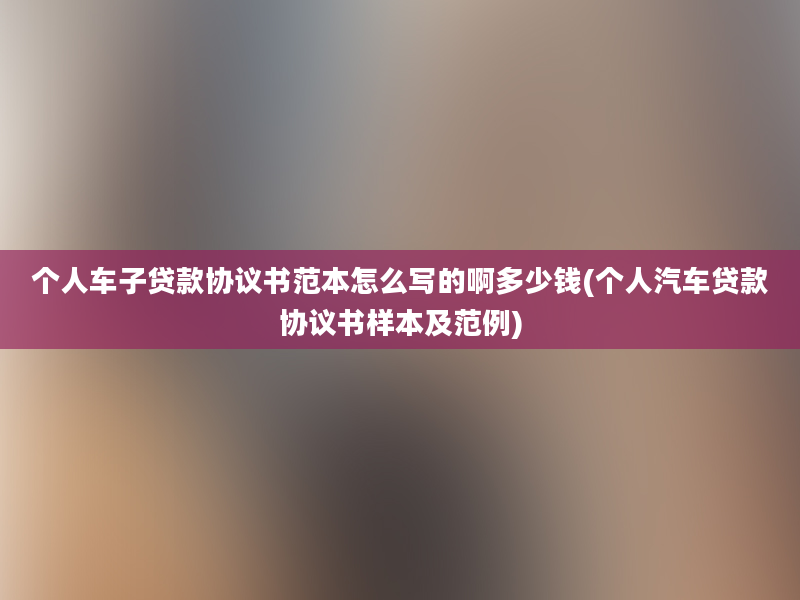 个人车子贷款协议书范本怎么写的啊多少钱(个人汽车贷款协议书样本及范例)