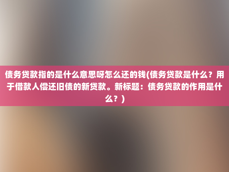 债务贷款指的是什么意思呀怎么还的钱(债务贷款是什么？用于借款人偿还旧债的新贷款。新标题：债务贷款的作用是什么？)