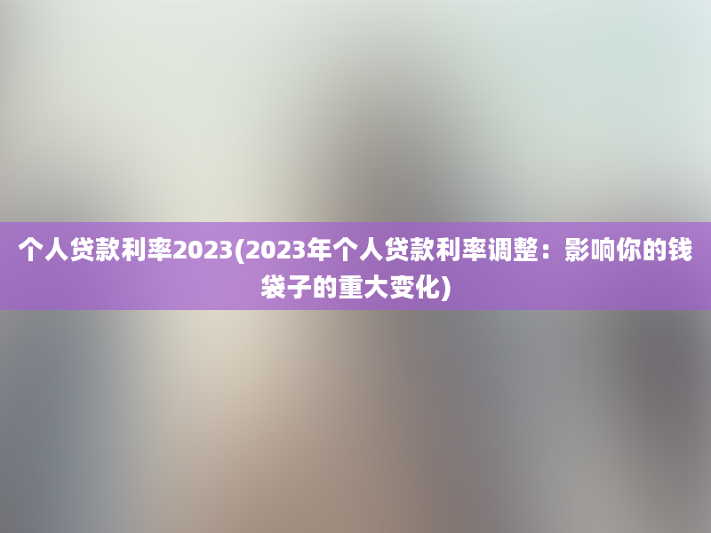 个人贷款利率2023(2023年个人贷款利率调整：影响你的钱袋子的重大变化)