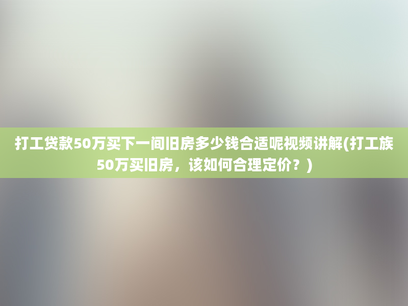 打工贷款50万买下一间旧房多少钱合适呢视频讲解(打工族50万买旧房，该如何合理定价？)