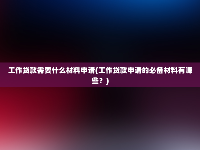 工作贷款需要什么材料申请(工作贷款申请的必备材料有哪些？)