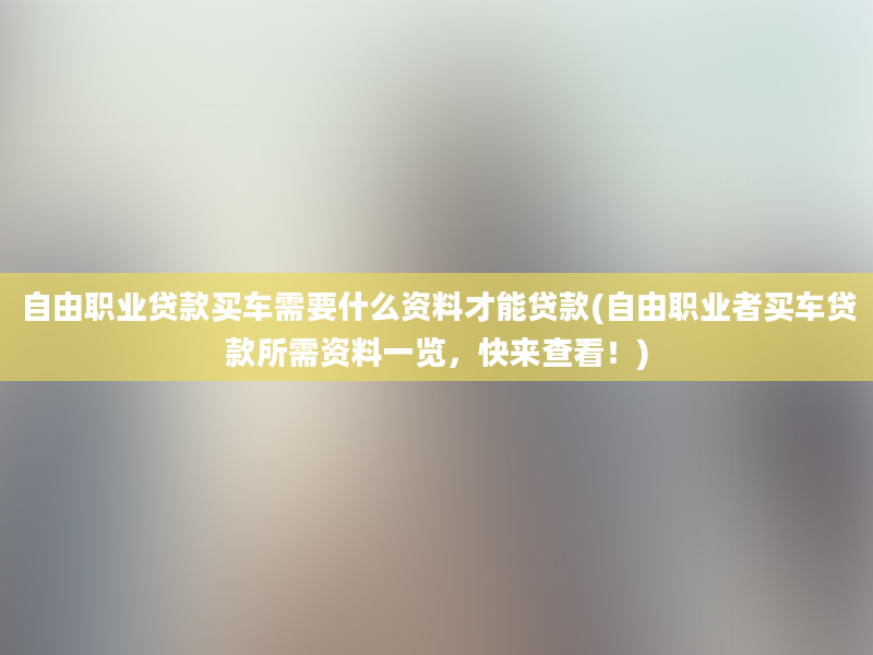 自由职业贷款买车需要什么资料才能贷款(自由职业者买车贷款所需资料一览，快来查看！)