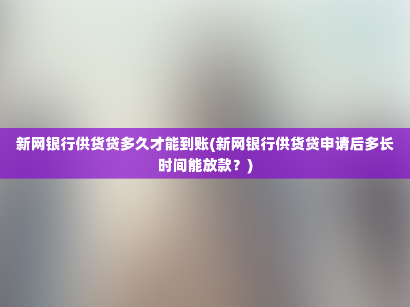 新网银行供货贷多久才能到账(新网银行供货贷申请后多长时间能放款？)