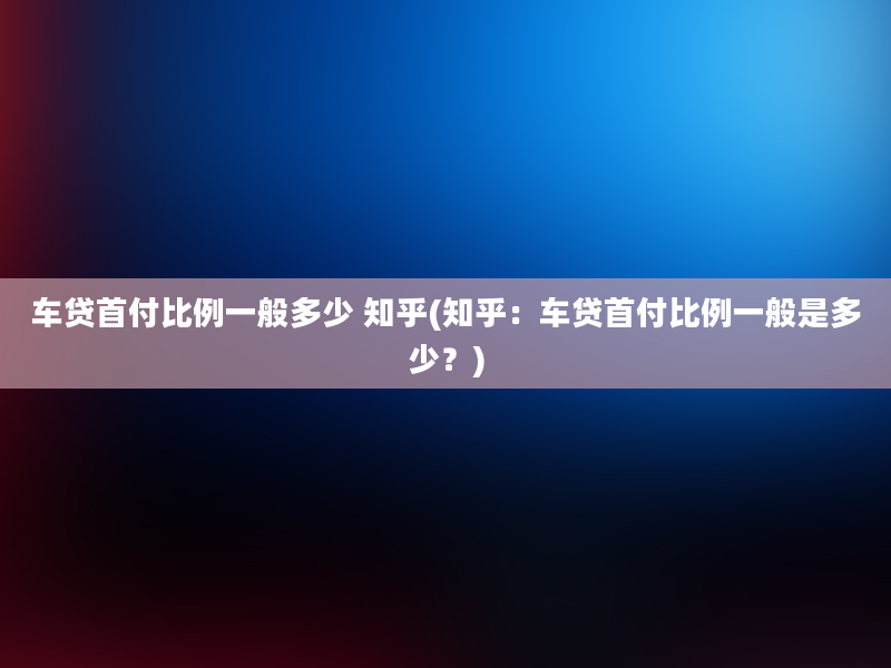 车贷首付比例一般多少 知乎(知乎：车贷首付比例一般是多少？)