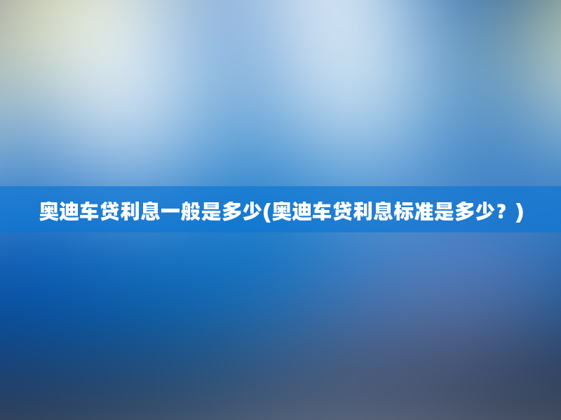 奥迪车贷利息一般是多少(奥迪车贷利息标准是多少？)