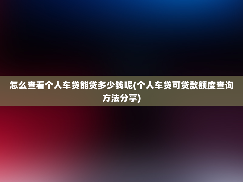 怎么查看个人车贷能贷多少钱呢(个人车贷可贷款额度查询方法分享)