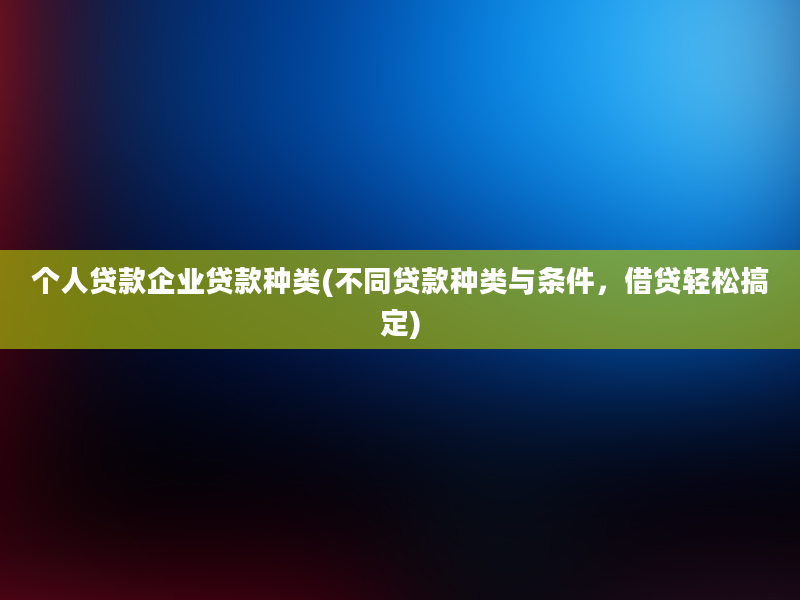 个人贷款企业贷款种类(不同贷款种类与条件，借贷轻松搞定)