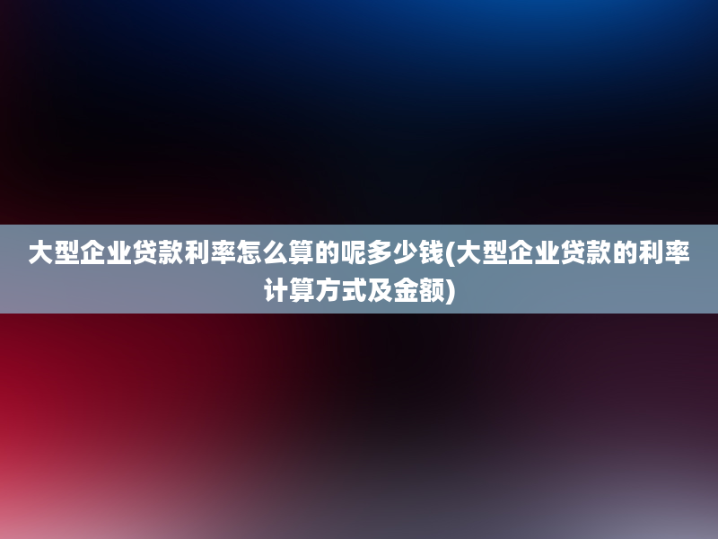 大型企业贷款利率怎么算的呢多少钱(大型企业贷款的利率计算方式及金额)