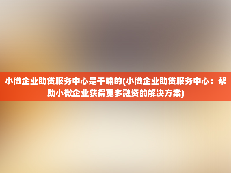 小微企业助贷服务中心是干嘛的(小微企业助贷服务中心：帮助小微企业获得更多融资的解决方案)