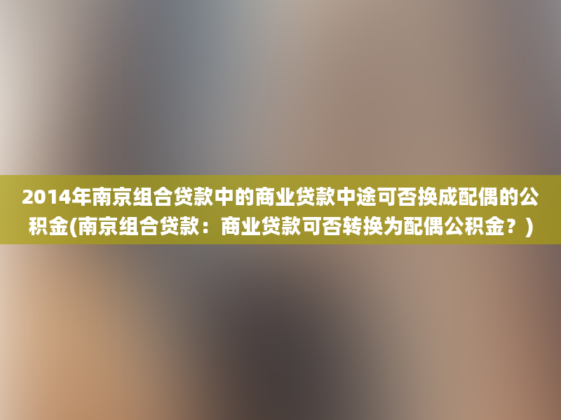 2014年南京组合贷款中的商业贷款中途可否换成配偶的公积金(南京组合贷款：商业贷款可否转换为配偶公积金？)