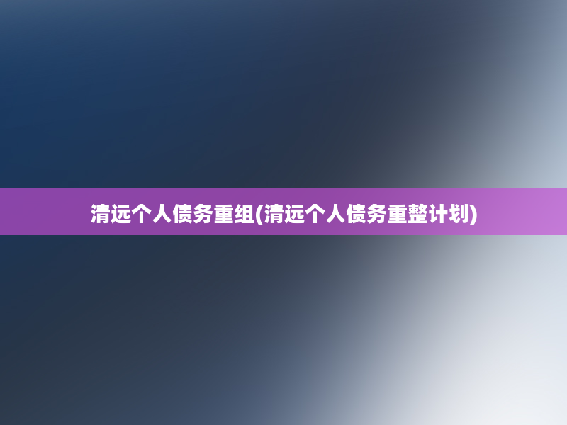 清远个人债务重组(清远个人债务重整计划)