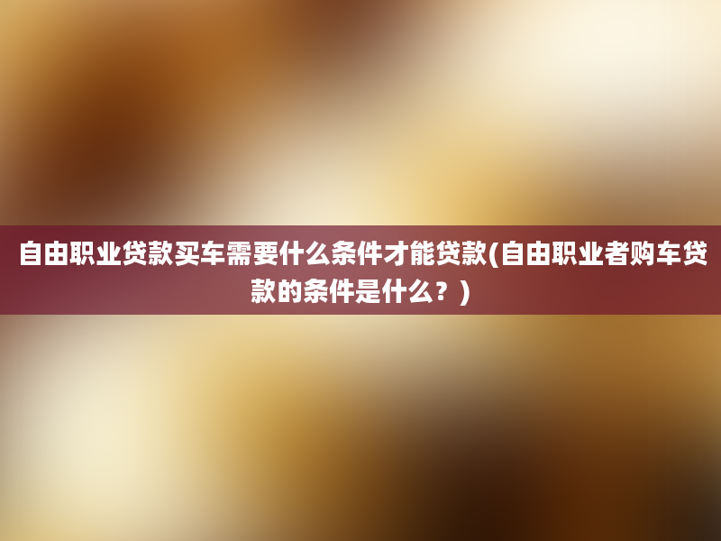 自由职业贷款买车需要什么条件才能贷款(自由职业者购车贷款的条件是什么？)