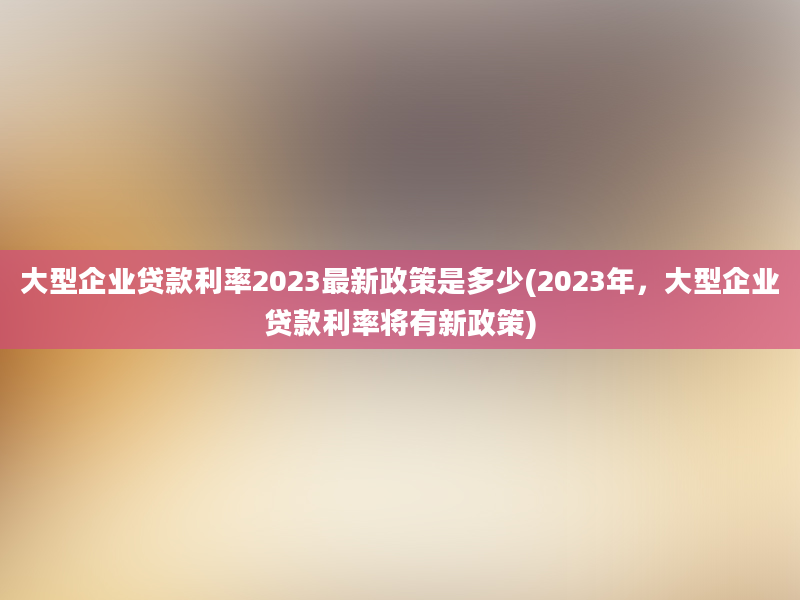 大型企业贷款利率2023最新政策是多少(2023年，大型企业贷款利率将有新政策)