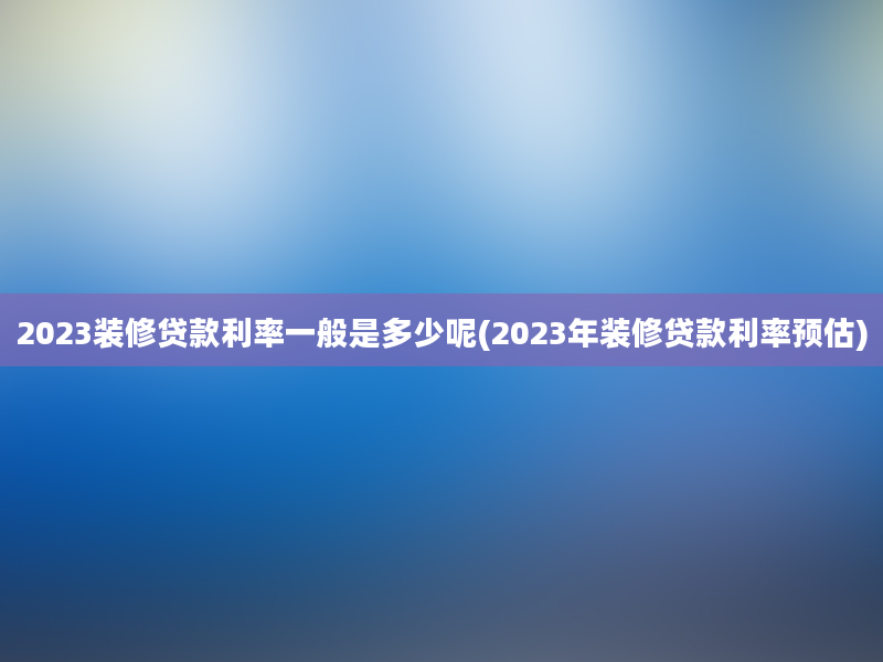 2023装修贷款利率一般是多少呢(2023年装修贷款利率预估)