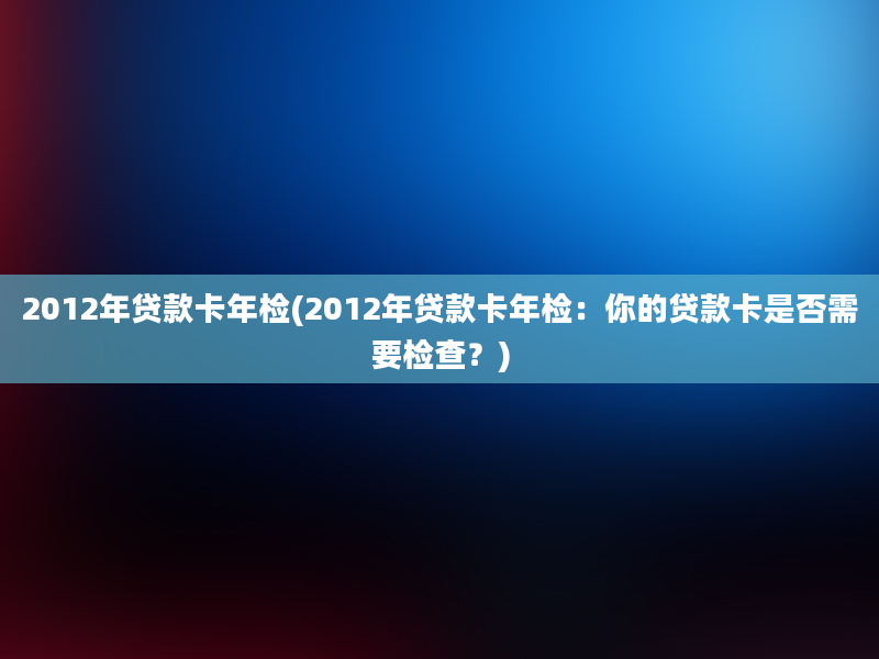 2012年贷款卡年检(2012年贷款卡年检：你的贷款卡是否需要检查？)