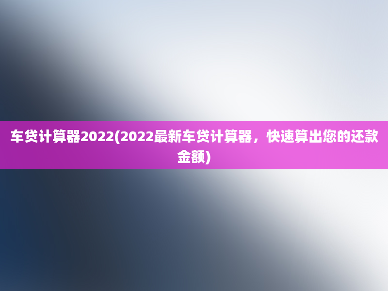 车贷计算器2022(2022最新车贷计算器，快速算出您的还款金额)