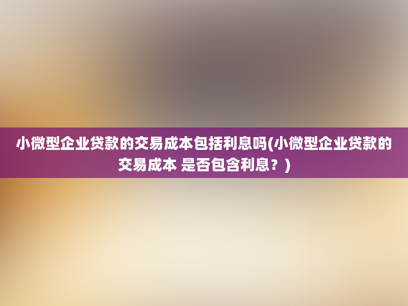 小微型企业贷款的交易成本包括利息吗(小微型企业贷款的交易成本 是否包含利息？)