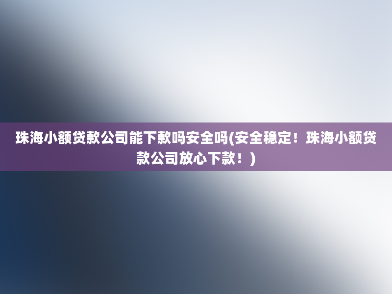 珠海小额贷款公司能下款吗安全吗(安全稳定！珠海小额贷款公司放心下款！)