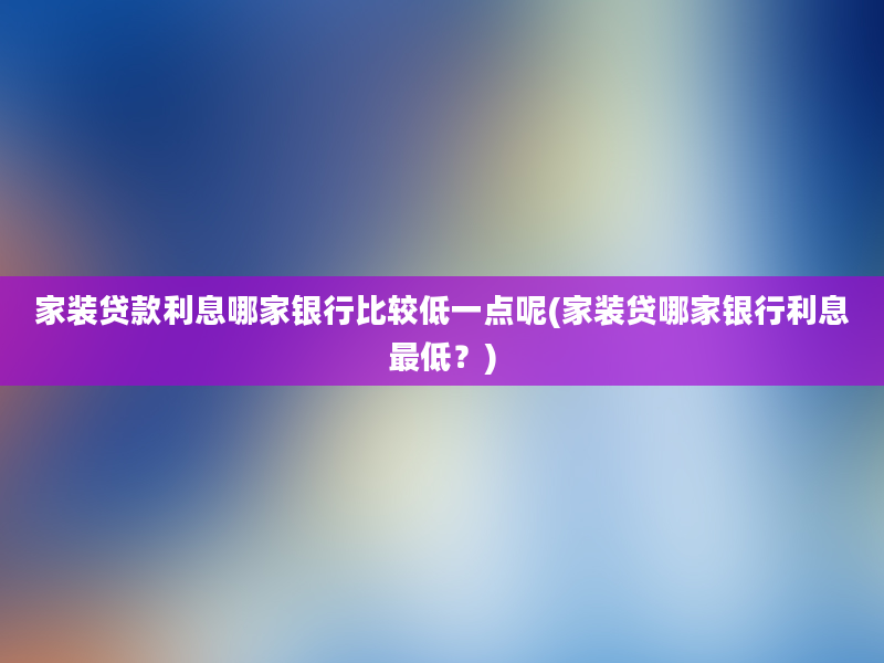 家装贷款利息哪家银行比较低一点呢(家装贷哪家银行利息最低？)