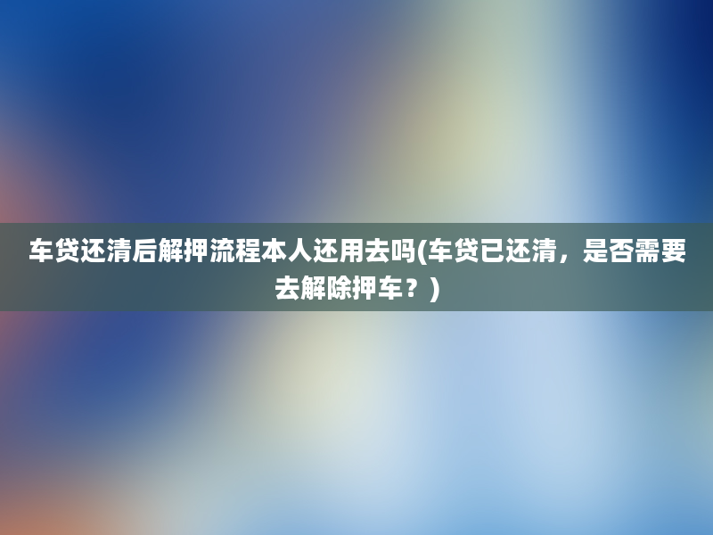 车贷还清后解押流程本人还用去吗(车贷已还清，是否需要去解除押车？)