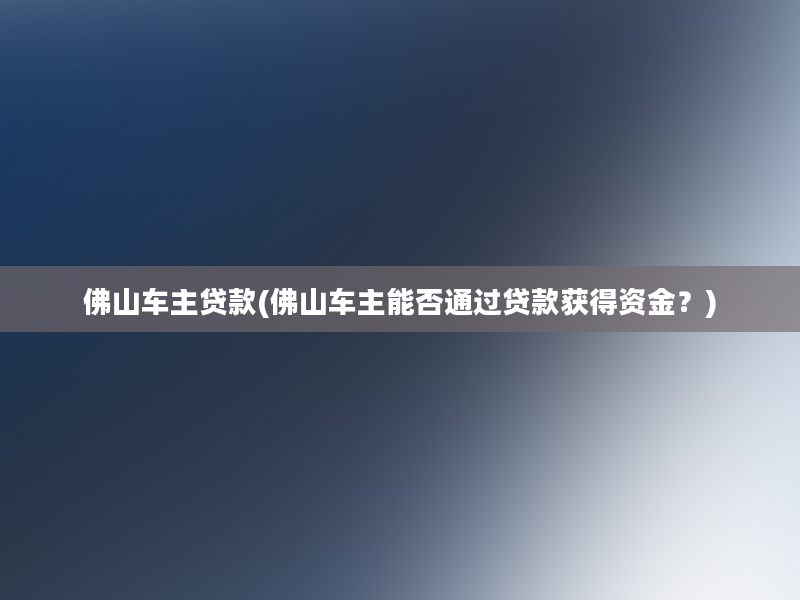 佛山车主贷款(佛山车主能否通过贷款获得资金？)