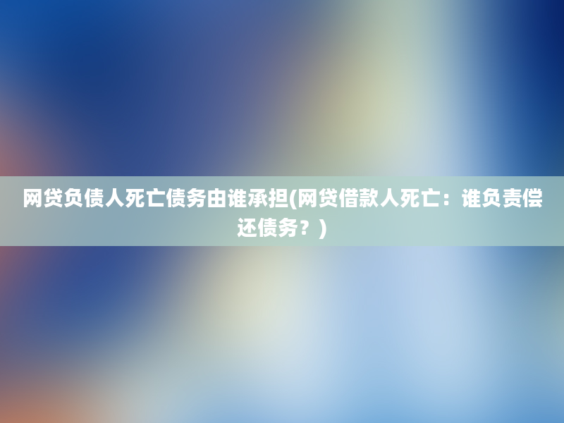 网贷负债人死亡债务由谁承担(网贷借款人死亡：谁负责偿还债务？)