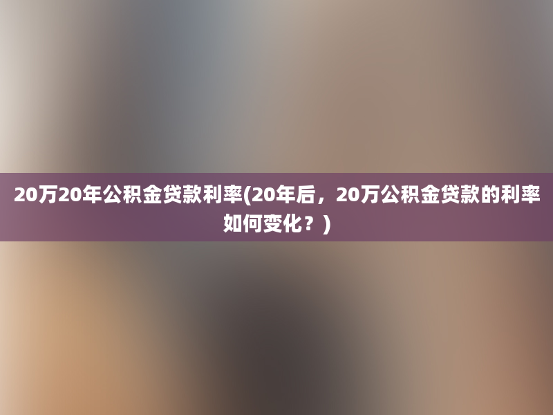 20万20年公积金贷款利率(20年后，20万公积金贷款的利率如何变化？)