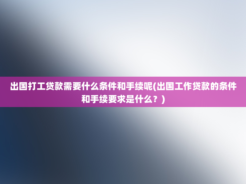 出国打工贷款需要什么条件和手续呢(出国工作贷款的条件和手续要求是什么？)