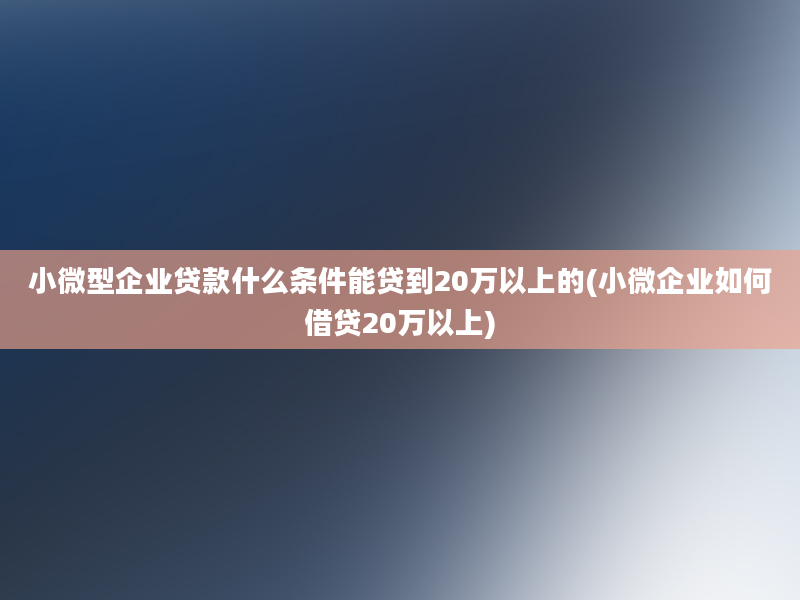 小微型企业贷款什么条件能贷到20万以上的(小微企业如何借贷20万以上)