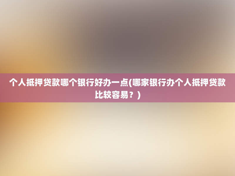 个人抵押贷款哪个银行好办一点(哪家银行办个人抵押贷款比较容易？)