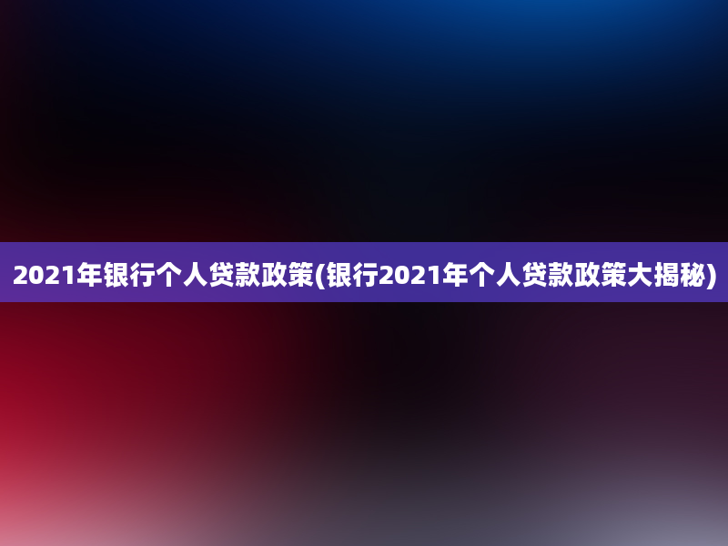 2021年银行个人贷款政策(银行2021年个人贷款政策大揭秘)