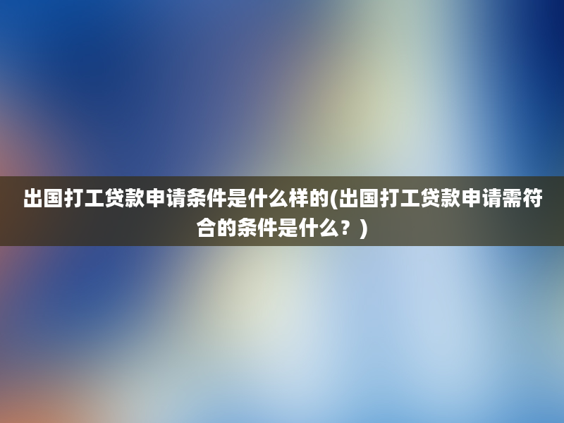 出国打工贷款申请条件是什么样的(出国打工贷款申请需符合的条件是什么？)