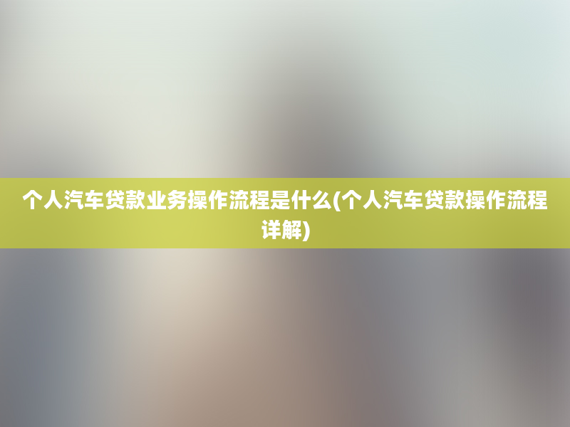 个人汽车贷款业务操作流程是什么(个人汽车贷款操作流程详解)