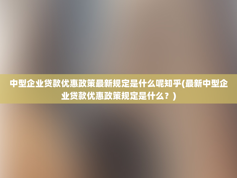 中型企业贷款优惠政策最新规定是什么呢知乎(最新中型企业贷款优惠政策规定是什么？)