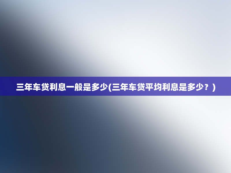 三年车贷利息一般是多少(三年车贷平均利息是多少？)