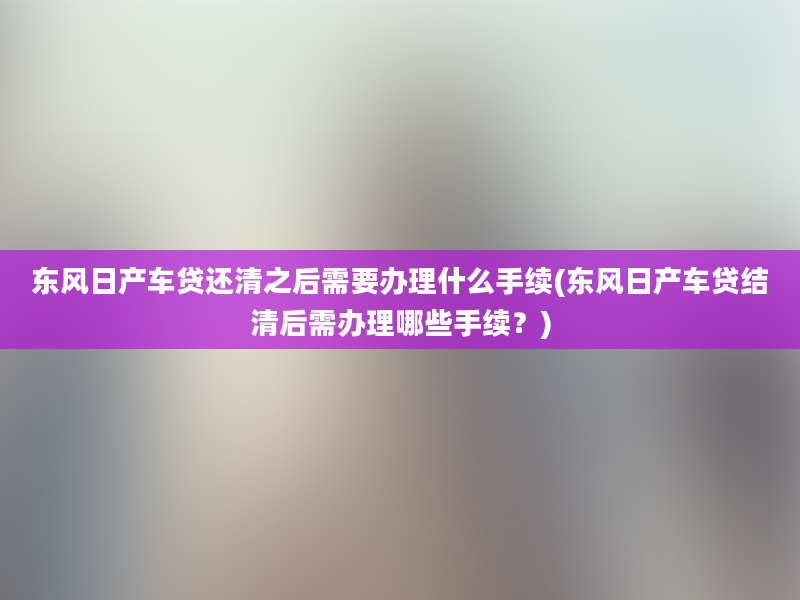 东风日产车贷还清之后需要办理什么手续(东风日产车贷结清后需办理哪些手续？)