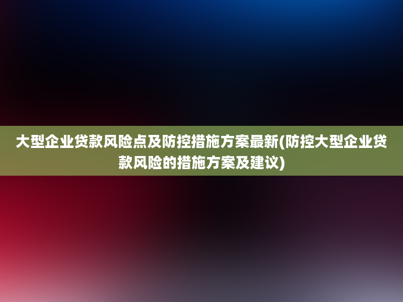 大型企业贷款风险点及防控措施方案最新(防控大型企业贷款风险的措施方案及建议)