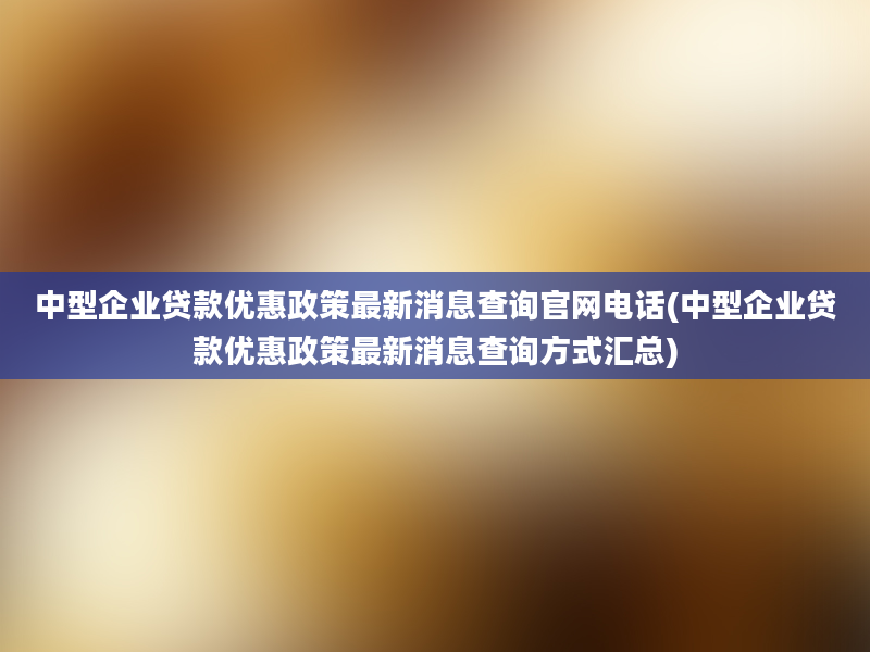 中型企业贷款优惠政策最新消息查询官网电话(中型企业贷款优惠政策最新消息查询方式汇总)