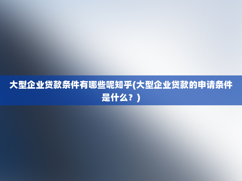 大型企业贷款条件有哪些呢知乎(大型企业贷款的申请条件是什么？)