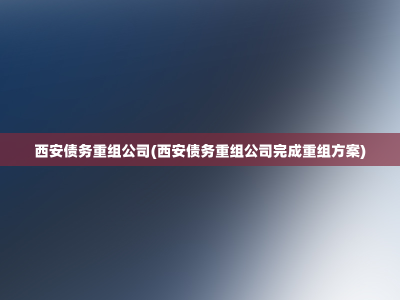 西安债务重组公司(西安债务重组公司完成重组方案)