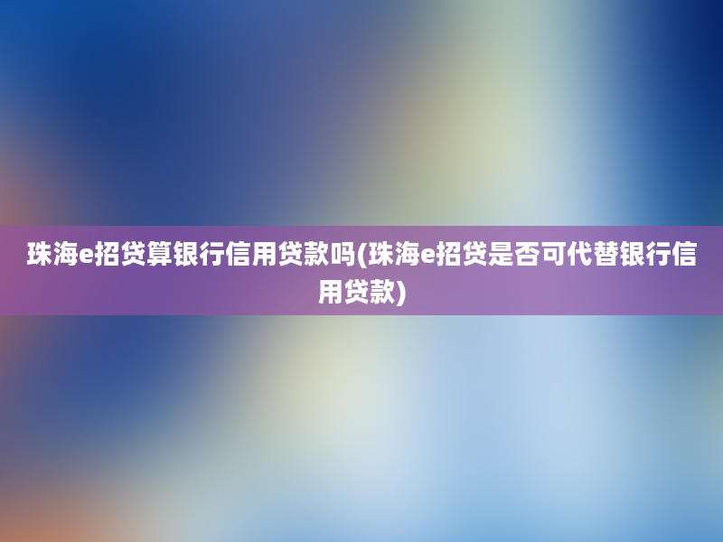 珠海e招贷算银行信用贷款吗(珠海e招贷是否可代替银行信用贷款)