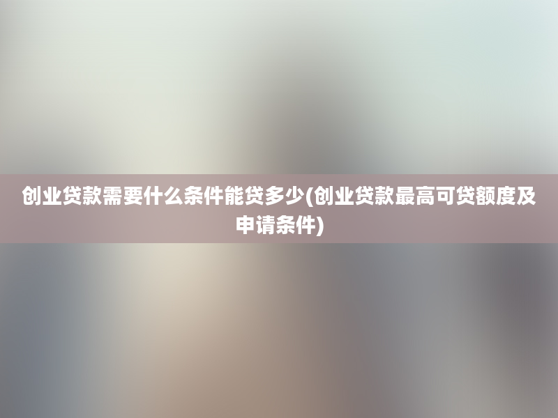 创业贷款需要什么条件能贷多少(创业贷款最高可贷额度及申请条件)