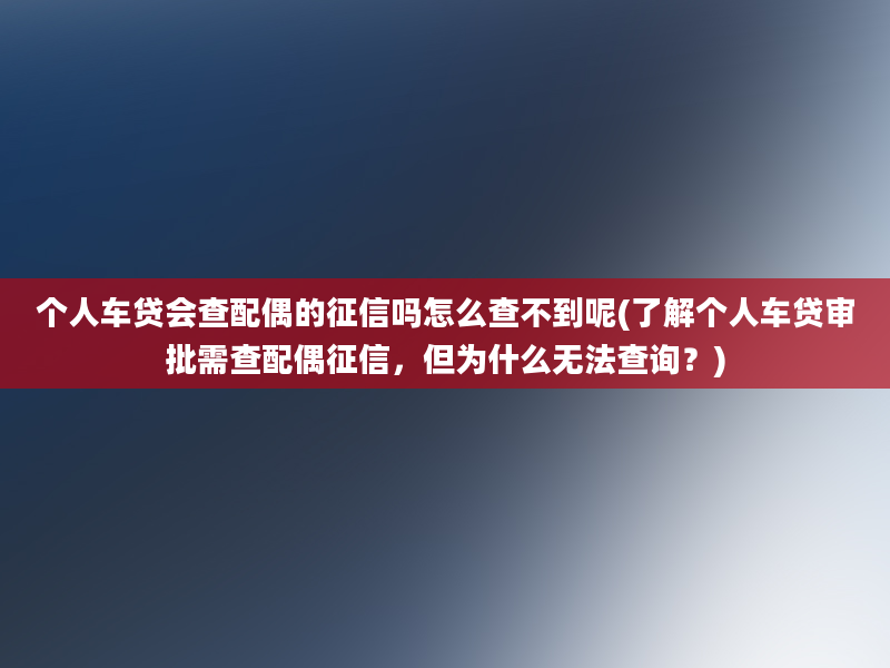 个人车贷会查配偶的征信吗怎么查不到呢(了解个人车贷审批需查配偶征信，但为什么无法查询？)