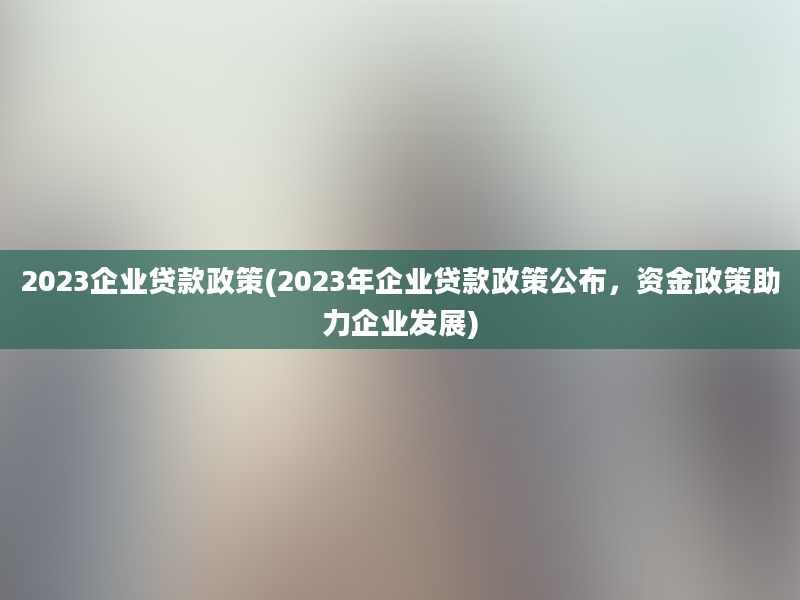 2023企业贷款政策(2023年企业贷款政策公布，资金政策助力企业发展)