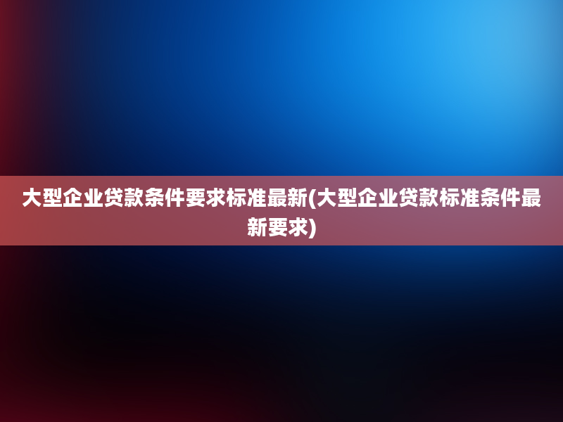 大型企业贷款条件要求标准最新(大型企业贷款标准条件最新要求)