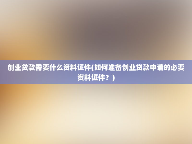 创业贷款需要什么资料证件(如何准备创业贷款申请的必要资料证件？)